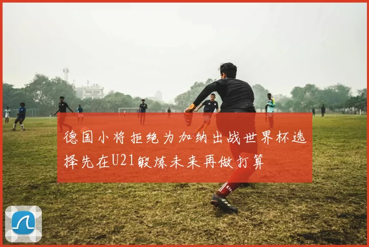 德国小将拒绝为加纳出战世界杯选择先在U21锻炼未来再做打算