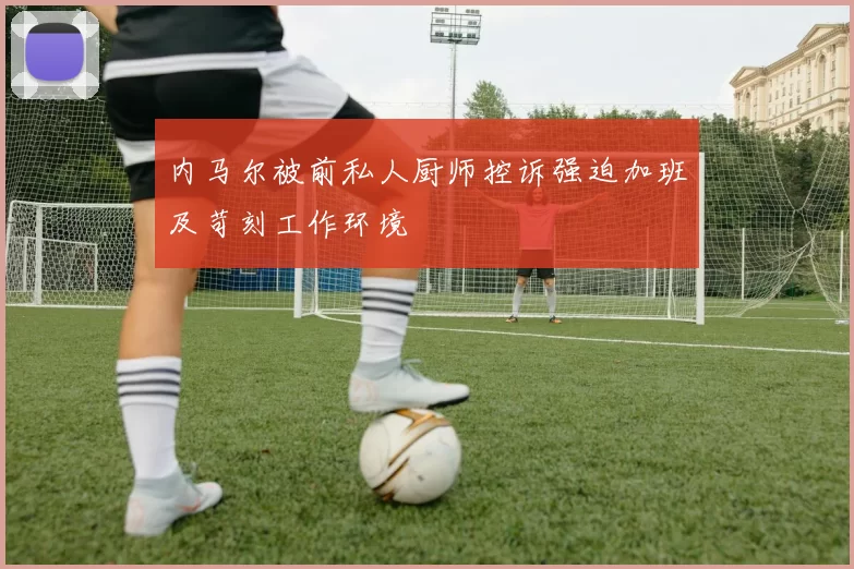 内马尔被前私人厨师控诉强迫加班及苛刻工作环境