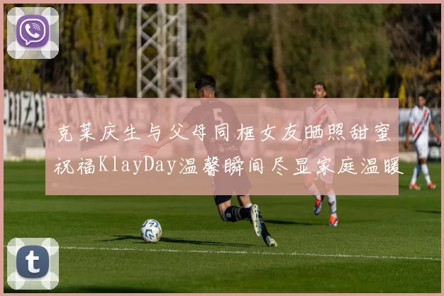 克莱庆生与父母同框女友晒照甜蜜祝福KlayDay温馨瞬间尽显家庭温暖