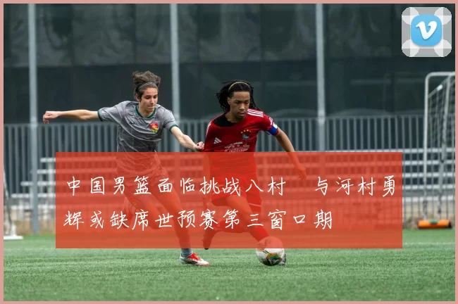 中国男篮面临挑战八村塁与河村勇辉或缺席世预赛第三窗口期