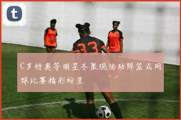 C罗特奥等明星齐聚现场助阵笼式网球比赛精彩纷呈