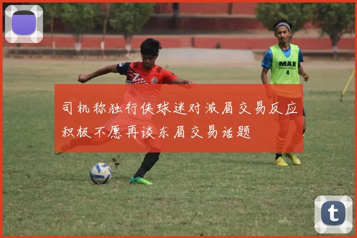 司机称独行侠球迷对浓眉交易反应积极不愿再谈东眉交易话题
