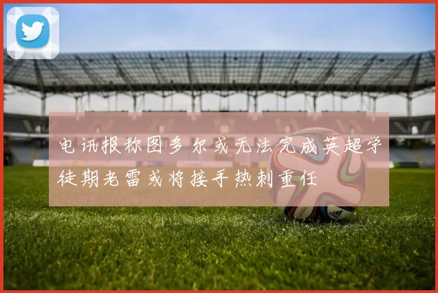 电讯报称图多尔或无法完成英超学徒期老雷或将接手热刺重任