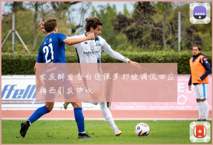 女友醉后告白德保罗却被调侃回应梅西引发热议