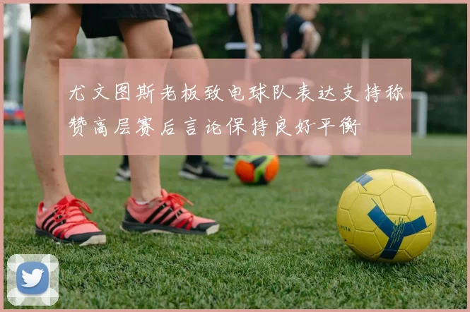 尤文图斯老板致电球队表达支持称赞高层赛后言论保持良好平衡