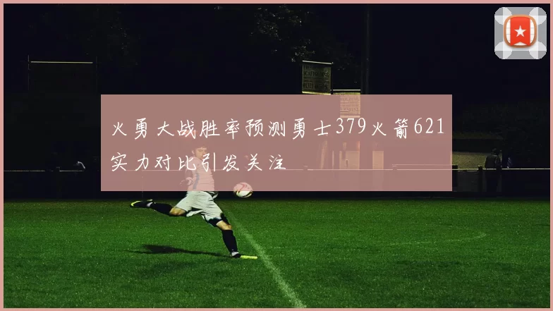 火勇大战胜率预测勇士379火箭621实力对比引发关注