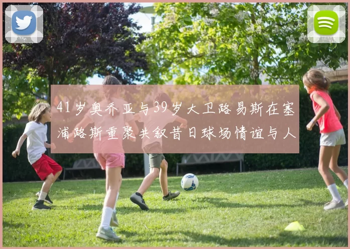 41岁奥乔亚与39岁大卫路易斯在塞浦路斯重聚共叙昔日球场情谊与人生故事
