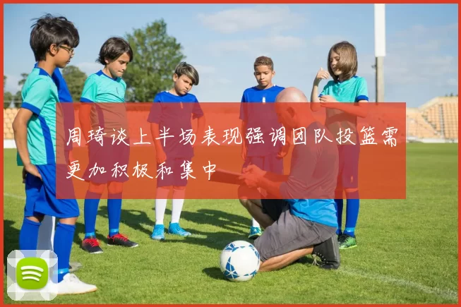周琦谈上半场表现强调团队投篮需更加积极和集中