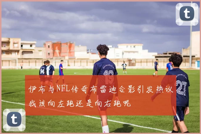伊布与NFL传奇布雷迪合影引发热议我该向左跑还是向右跑呢