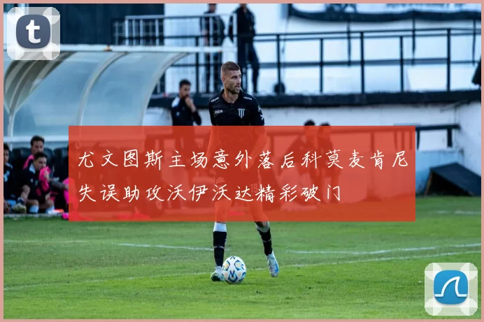 尤文图斯主场意外落后科莫麦肯尼失误助攻沃伊沃达精彩破门