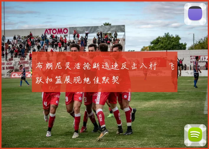 布朗尼灵活抢断迅速反击八村塁飞跃扣篮展现绝佳默契