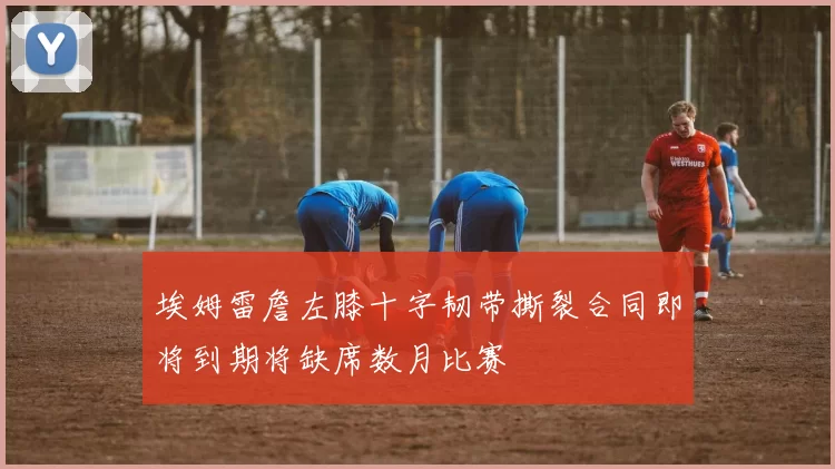 埃姆雷詹左膝十字韧带撕裂合同即将到期将缺席数月比赛