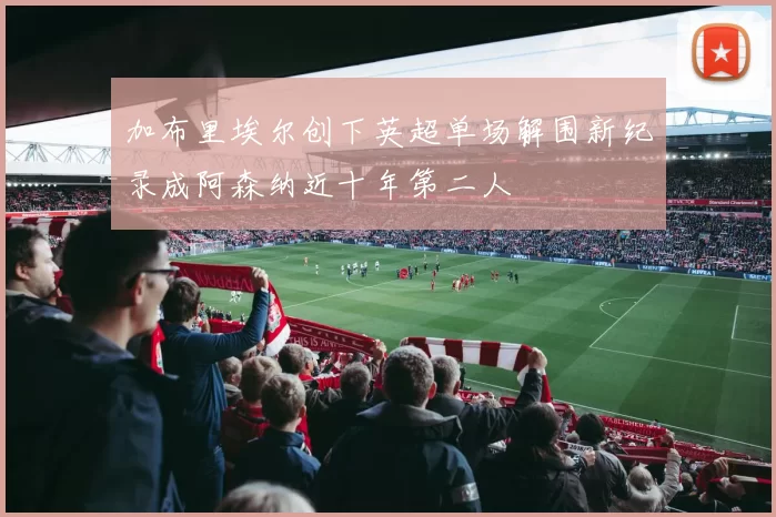 加布里埃尔创下英超单场解围新纪录成阿森纳近十年第二人