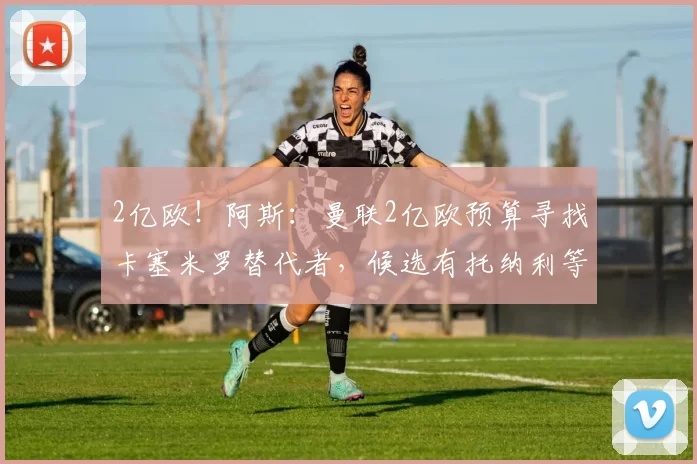 2亿欧！阿斯：曼联2亿欧预算寻找卡塞米罗替代者，候选有托纳利等