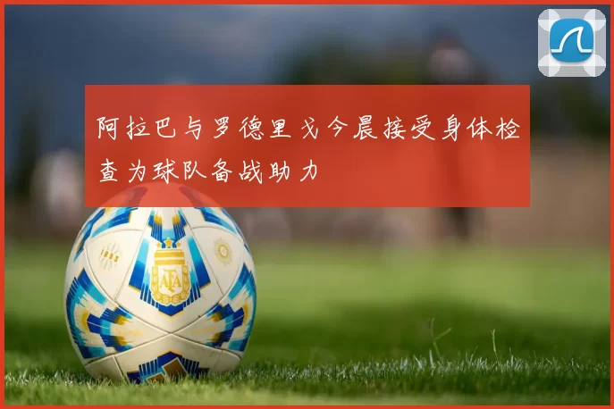 阿拉巴与罗德里戈今晨接受身体检查为球队备战助力
