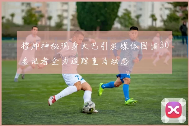 穆帅神秘现身大巴引发媒体围堵30名记者全力追踪皇马动态