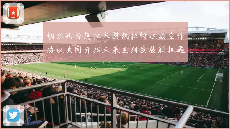 切尔西与阿拉木图凯拉特达成合作协议共同开拓未来互利发展新机遇