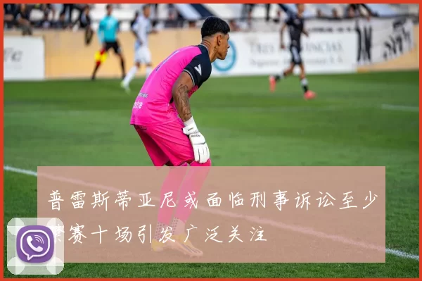 普雷斯蒂亚尼或面临刑事诉讼至少禁赛十场引发广泛关注