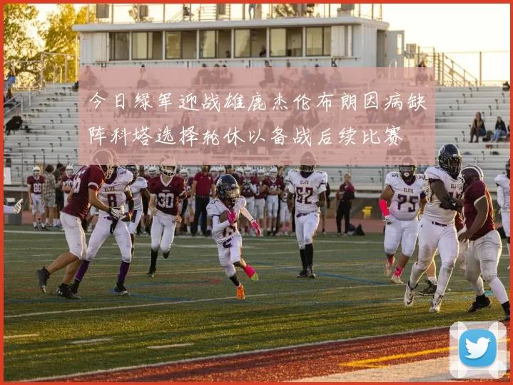 今日绿军迎战雄鹿杰伦布朗因病缺阵科塔选择轮休以备战后续比赛