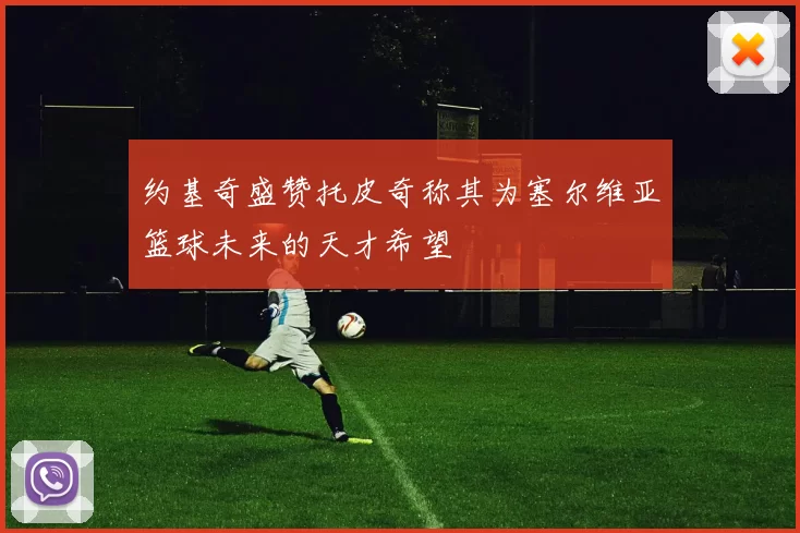 约基奇盛赞托皮奇称其为塞尔维亚篮球未来的天才希望