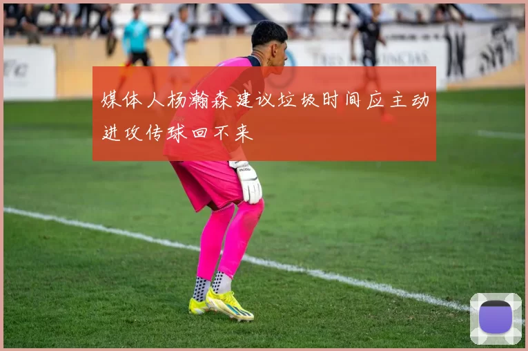 媒体人杨瀚森建议垃圾时间应主动进攻传球回不来