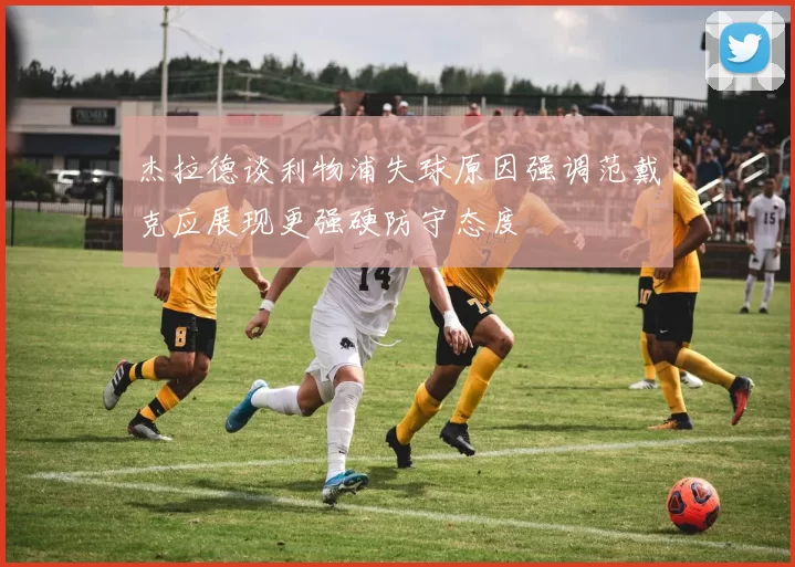 杰拉德谈利物浦失球原因强调范戴克应展现更强硬防守态度