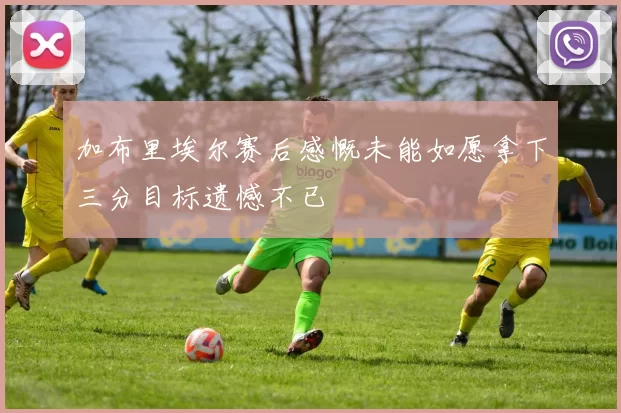 加布里埃尔赛后感慨未能如愿拿下三分目标遗憾不已